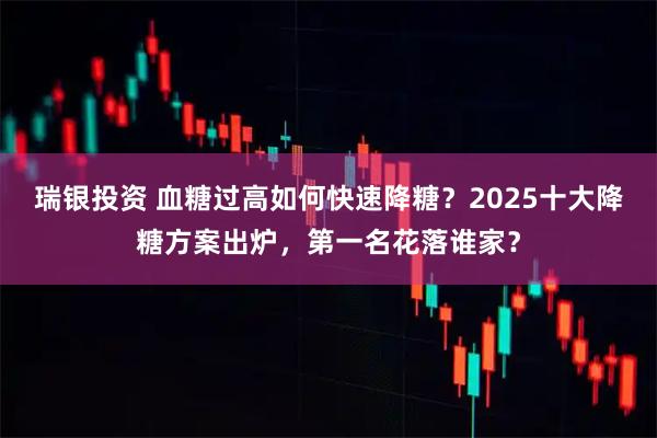 瑞银投资 血糖过高如何快速降糖？2025十大降糖方案出炉，第一名花落谁家？