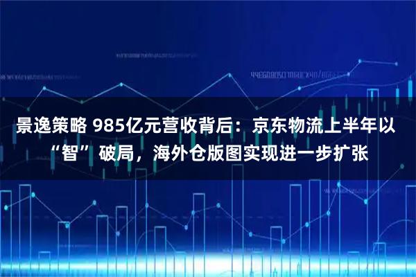 景逸策略 985亿元营收背后：京东物流上半年以 “智” 破局，海外仓版图实现进一步扩张