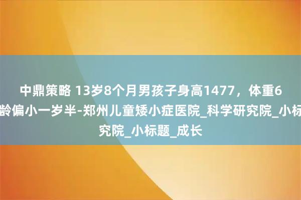 中鼎策略 13岁8个月男孩子身高1477，体重61斤，骨龄偏小一岁半-郑州儿童矮小症医院_科学研究院_小标题_成长