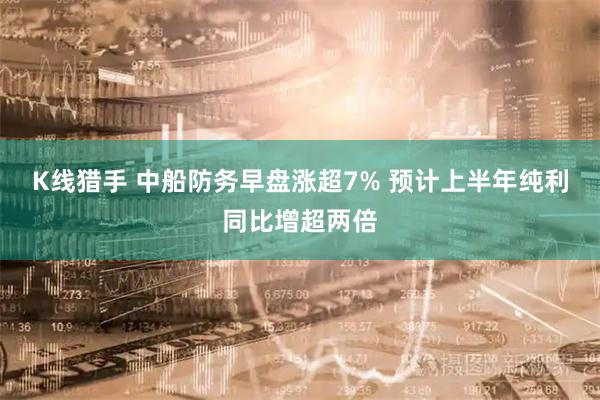 K线猎手 中船防务早盘涨超7% 预计上半年纯利同比增超两倍