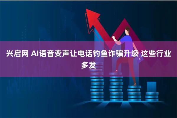 兴启网 AI语音变声让电话钓鱼诈骗升级 这些行业多发