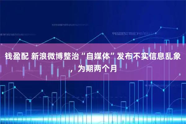 钱盈配 新浪微博整治“自媒体”发布不实信息乱象，为期两个月
