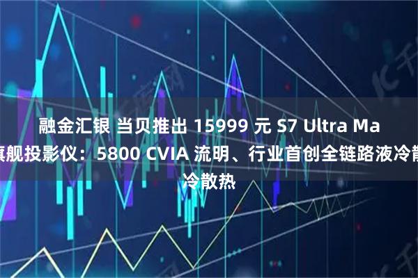 融金汇银 当贝推出 15999 元 S7 Ultra Max 旗舰投影仪：5800 CVIA 流明、行业首创全链路液冷散热