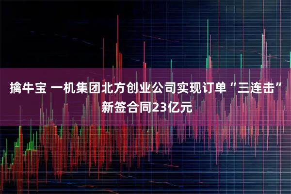 擒牛宝 一机集团北方创业公司实现订单“三连击” 新签合同23亿元