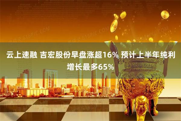 云上速融 吉宏股份早盘涨超16% 预计上半年纯利增长最多65%