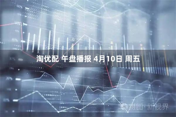 淘优配 午盘播报 4月10日 周五
