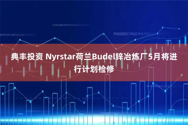 典丰投资 Nyrstar荷兰Budel锌冶炼厂5月将进行计划检修