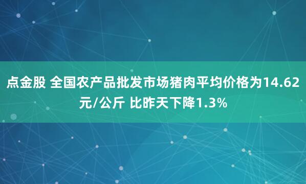 点金股 全国农产品批发市场猪肉平均价格为14.62元/公斤 比昨天下降1.3%