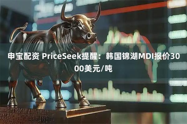 申宝配资 PriceSeek提醒：韩国锦湖MDI报价3000美元/吨