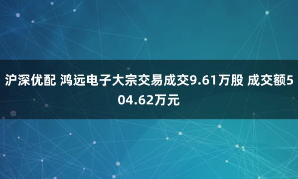 沪深优配 鸿远电子大宗交易成交9.61万股 成交额504.62万元