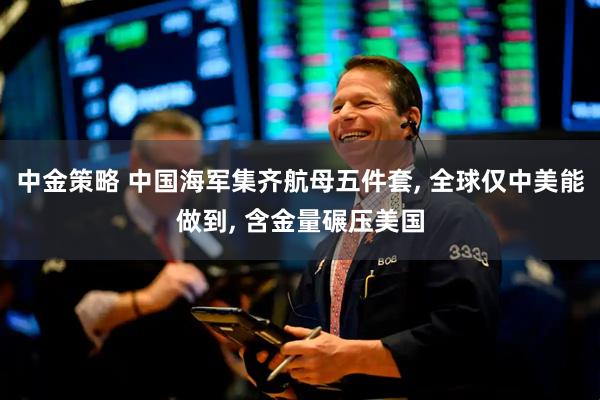 中金策略 中国海军集齐航母五件套, 全球仅中美能做到, 含金量碾压美国