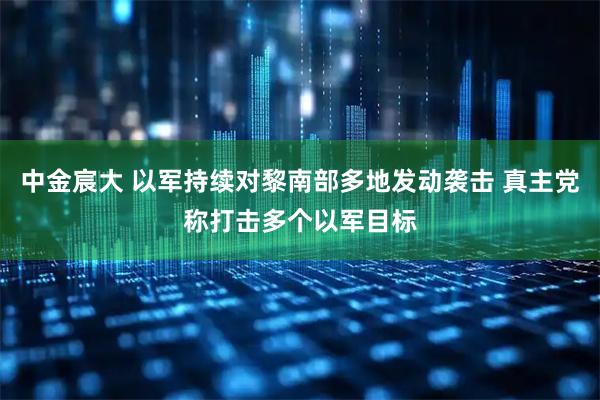 中金宸大 以军持续对黎南部多地发动袭击 真主党称打击多个以军目标