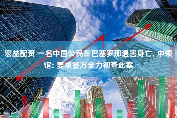 宏益配资 一名中国公民在巴塞罗那遇害身亡, 中领馆: 要求警方全力彻查此案
