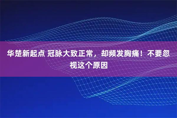 华楚新起点 冠脉大致正常,却频发胸痛!不要忽视这个原因