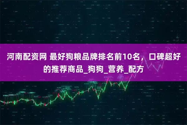 河南配资网 最好狗粮品牌排名前10名，口碑超好的推荐商品_狗狗_营养_配方