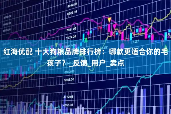 红海优配 十大狗粮品牌排行榜：哪款更适合你的毛孩子？_反馈_用户_卖点
