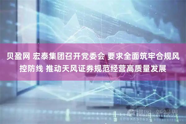 贝盈网 宏泰集团召开党委会 要求全面筑牢合规风控防线 推动天风证券规范经营高质量发展