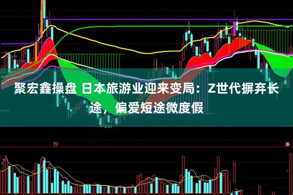 聚宏鑫操盘 日本旅游业迎来变局：Z世代摒弃长途，偏爱短途微度假