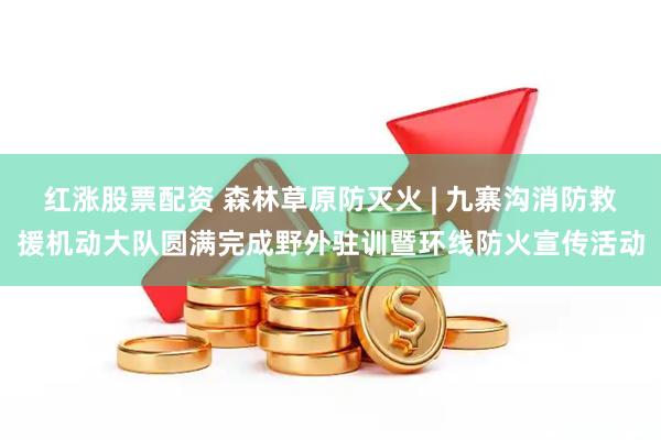 红涨股票配资 森林草原防灭火 | 九寨沟消防救援机动大队圆满完成野外驻训暨环线防火宣传活动