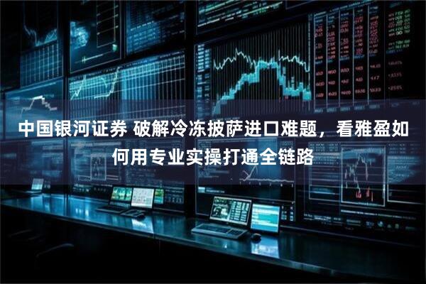 中国银河证券 破解冷冻披萨进口难题，看雅盈如何用专业实操打通全链路