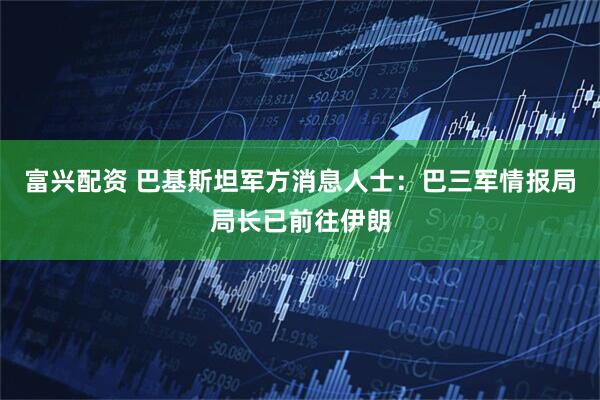 富兴配资 巴基斯坦军方消息人士:巴三军情报局局长已前往伊朗