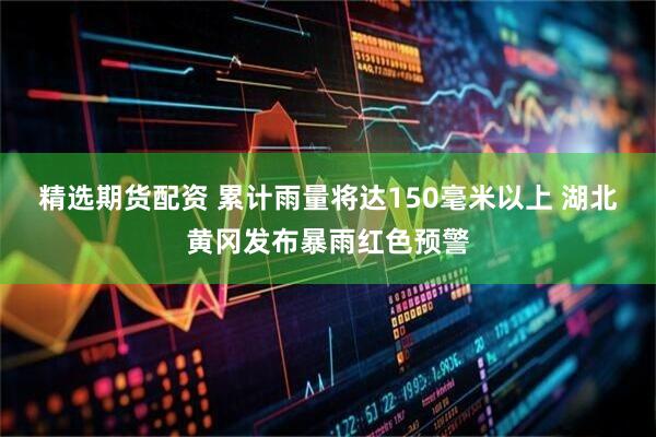 精选期货配资 累计雨量将达150毫米以上 湖北黄冈发布暴雨红色预警