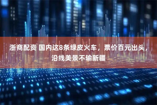 浙商配资 国内这8条绿皮火车，票价百元出头，沿线美景不输新疆