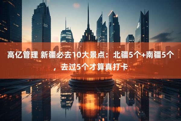 高亿管理 新疆必去10大景点：北疆5个+南疆5个，去过5个才算真打卡