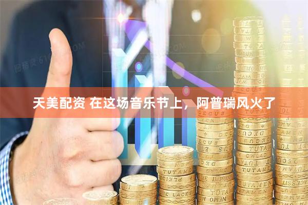 天美配资 在这场音乐节上，阿普瑞风火了