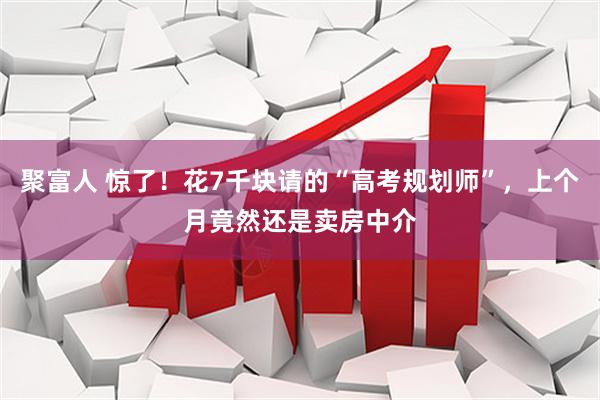 聚富人 惊了！花7千块请的“高考规划师”，上个月竟然还是卖房中介
