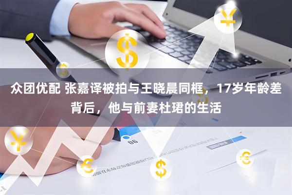 众团优配 张嘉译被拍与王晓晨同框，17岁年龄差背后，他与前妻杜珺的生活