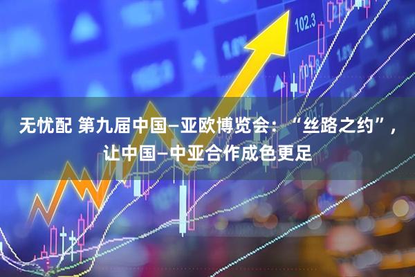 无忧配 第九届中国—亚欧博览会：“丝路之约”，让中国—中亚合作成色更足