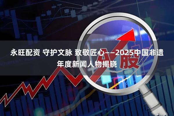永旺配资 守护文脉 致敬匠心——2025中国非遗年度新闻人物揭晓