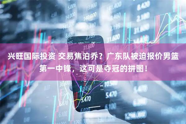 兴旺国际投资 交易焦泊乔？广东队被迫报价男篮第一中锋，这可是夺冠的拼图！