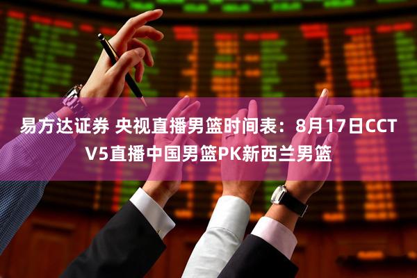 易方达证券 央视直播男篮时间表：8月17日CCTV5直播中国男篮PK新西兰男篮