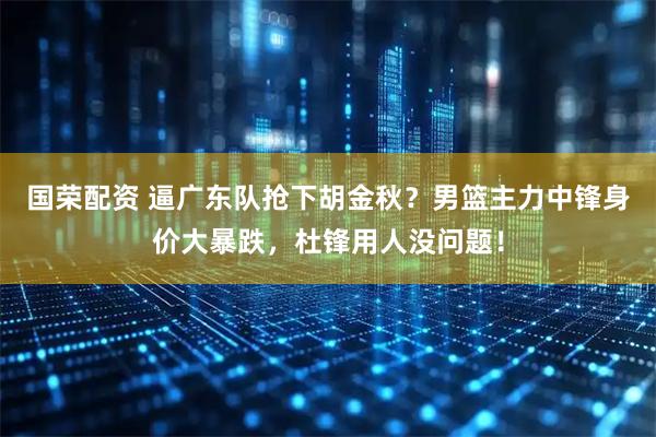 国荣配资 逼广东队抢下胡金秋？男篮主力中锋身价大暴跌，杜锋用人没问题！