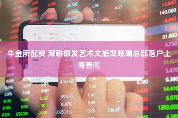 牛金所配资 深耕银发艺术文旅聚晚晴总部落户上海普陀